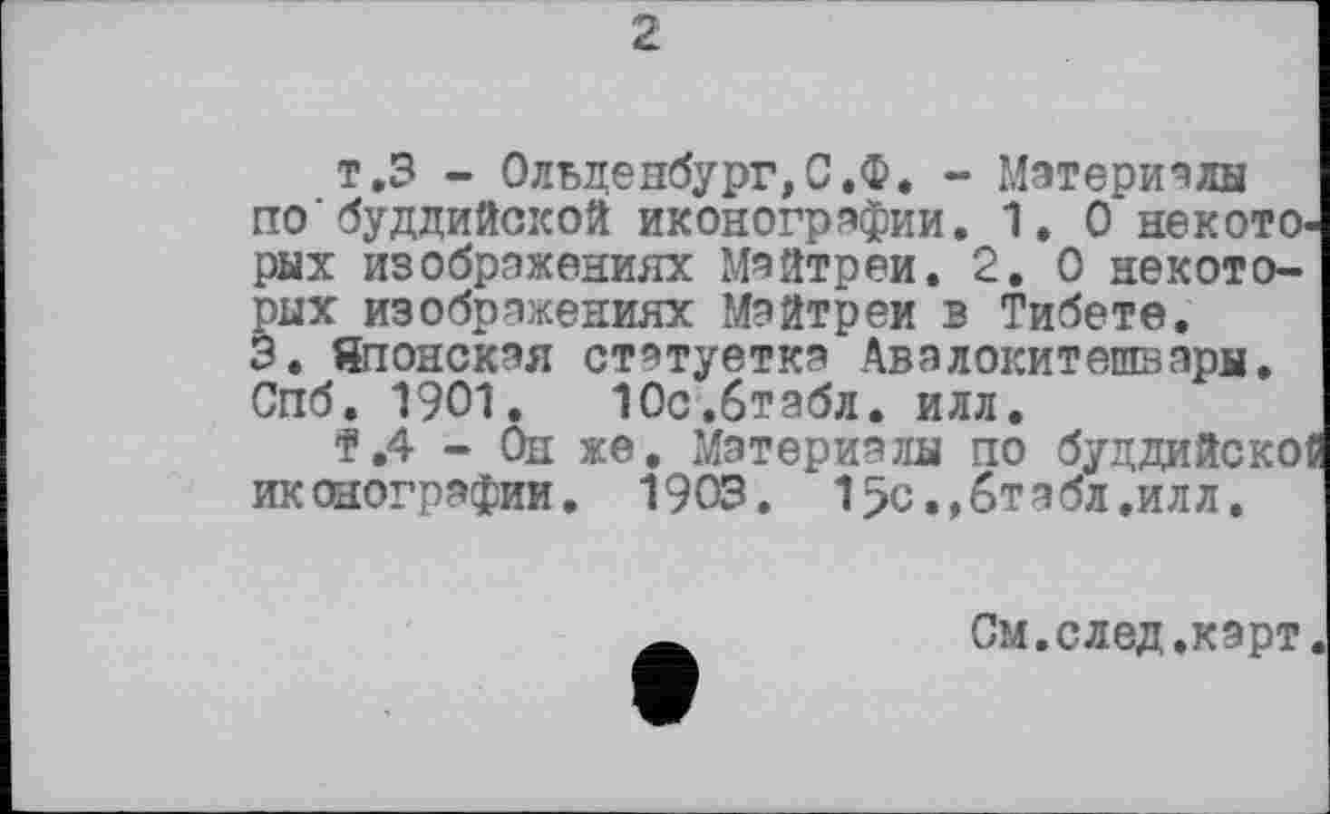 ﻿2
т.З - Ольденбург,С.Ф. - Материалы по'буддийской иконографии. 1. О некото, рых изображениях Майтреи. 2. О некоторых изображениях Майтреи в Тибете.
3. Японская статуетка Авалокитешвары. Спб. 1901. Юс.бтабл. илл.
f .4 - Он же. Материалы по буддийско иконографии. 1903. 15с.,бтэбл.илл.
См.след.карт